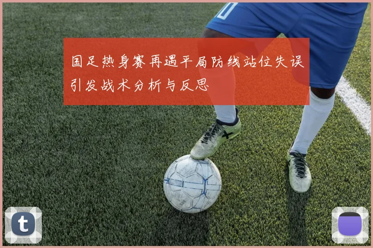 国足热身赛再遇平局防线站位失误引发战术分析与反思