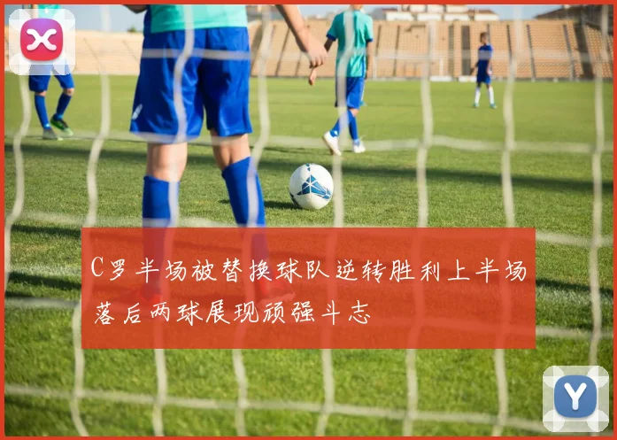 C罗半场被替换球队逆转胜利上半场落后两球展现顽强斗志