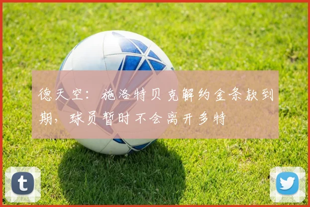 德天空：施洛特贝克解约金条款到期，球员暂时不会离开多特
