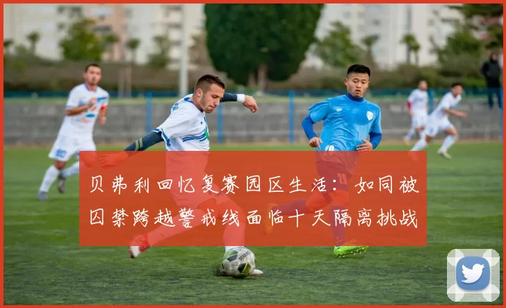 贝弗利回忆复赛园区生活：如同被囚禁跨越警戒线面临十天隔离挑战