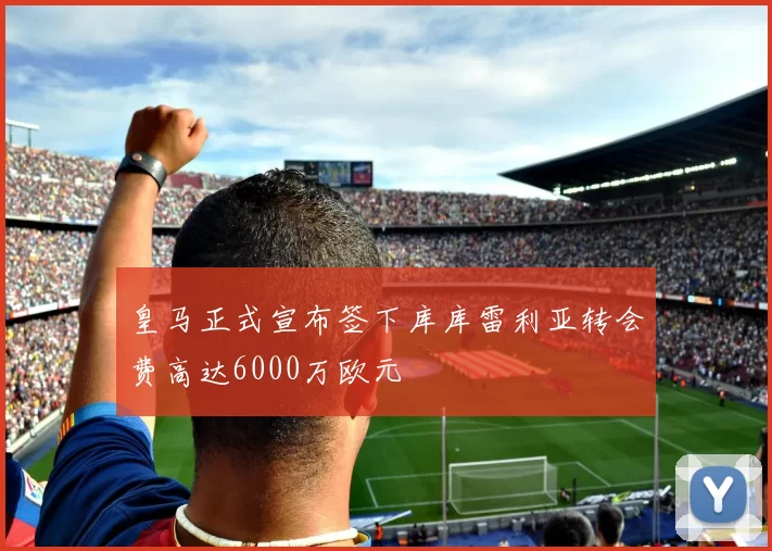 皇马正式宣布签下库库雷利亚转会费高达6000万欧元