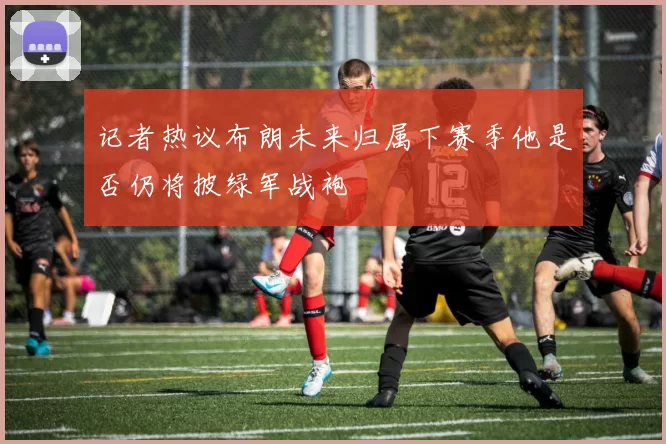 记者热议布朗未来归属下赛季他是否仍将披绿军战袍