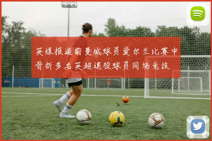 英媒报道前曼城球员爱尔兰比赛中骨折多名英超退役球员同场竞技
