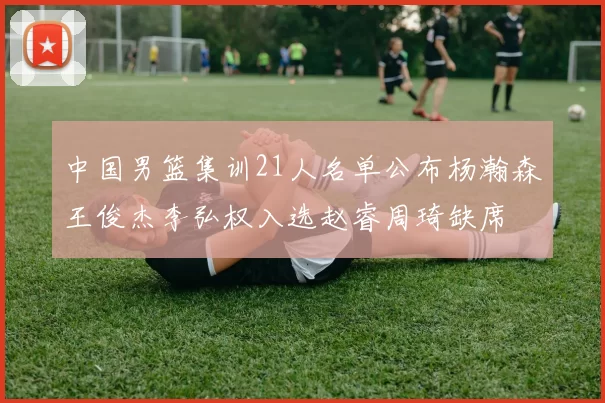 中国男篮集训21人名单公布杨瀚森王俊杰李弘权入选赵睿周琦缺席