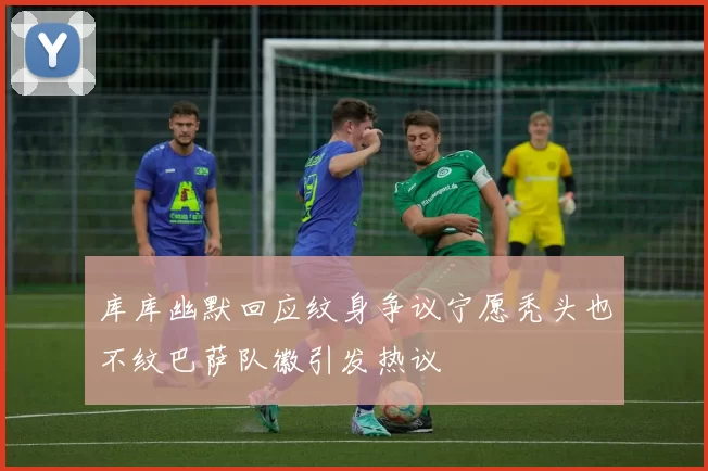 库库幽默回应纹身争议宁愿秃头也不纹巴萨队徽引发热议