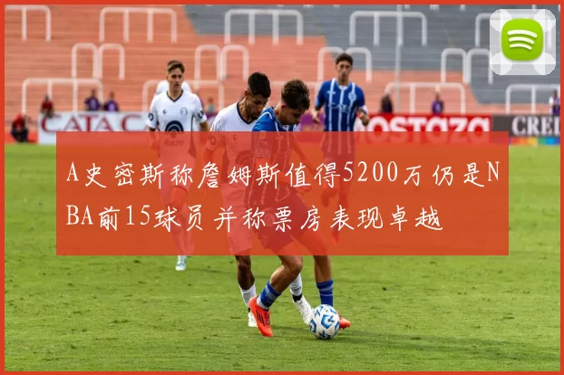 A史密斯称詹姆斯值得5200万仍是NBA前15球员并称票房表现卓越