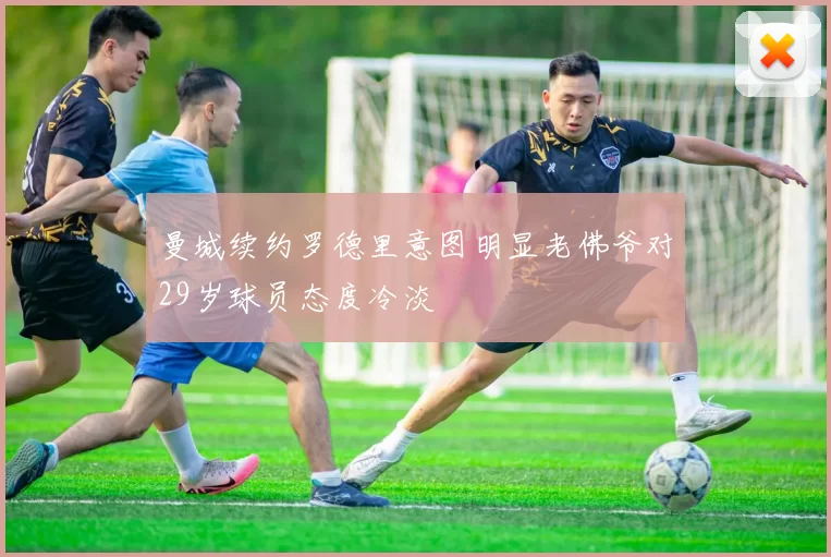 曼城续约罗德里意图明显老佛爷对29岁球员态度冷淡
