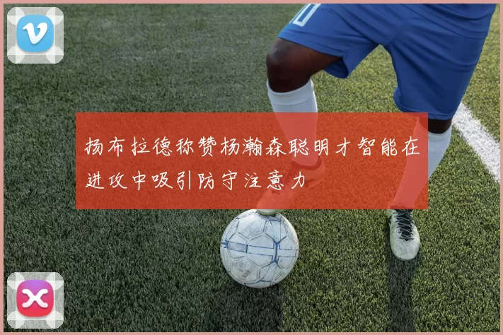 扬布拉德称赞杨瀚森聪明才智能在进攻中吸引防守注意力
