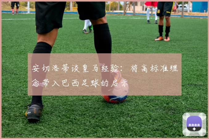 安切洛蒂谈皇马经验：将高标准理念带入巴西足球的启示
