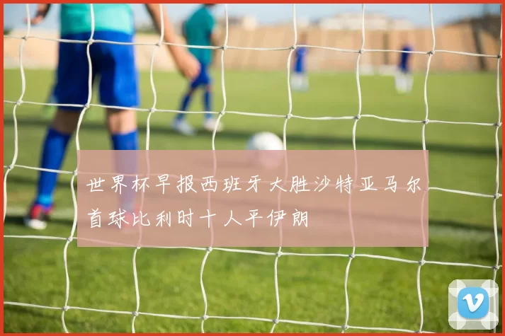 世界杯早报西班牙大胜沙特亚马尔首球比利时十人平伊朗