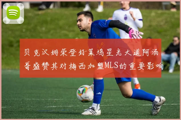 贝克汉姆荣登好莱坞星光大道阿汤哥盛赞其对梅西加盟MLS的重要影响