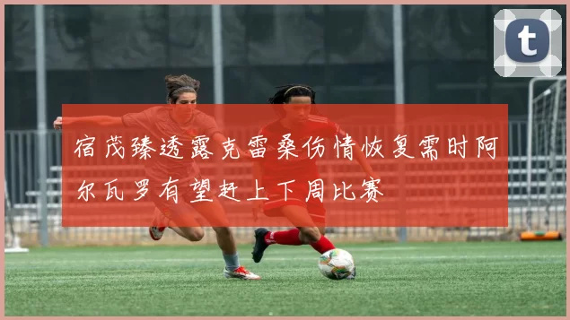 宿茂臻透露克雷桑伤情恢复需时阿尔瓦罗有望赶上下周比赛