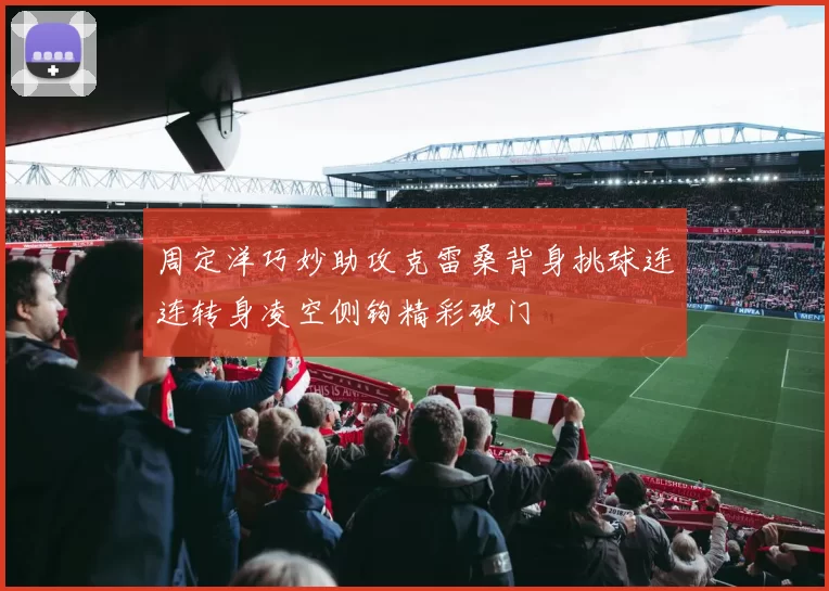 周定洋巧妙助攻克雷桑背身挑球连连转身凌空侧钩精彩破门