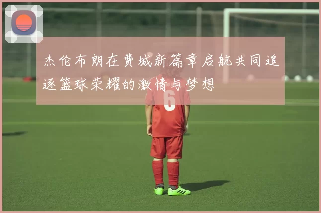 杰伦布朗在费城新篇章启航共同追逐篮球荣耀的激情与梦想