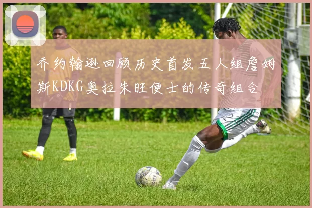 乔约翰逊回顾历史首发五人组詹姆斯KDKG奥拉朱旺便士的传奇组合