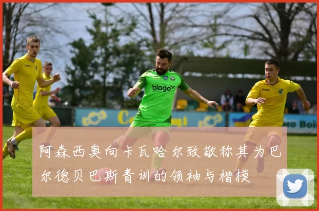 阿森西奥向卡瓦哈尔致敬称其为巴尔德贝巴斯青训的领袖与楷模