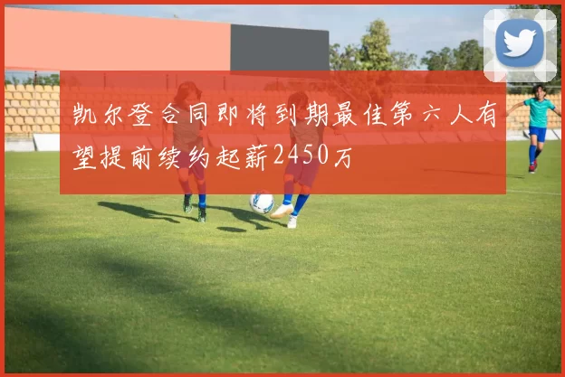 凯尔登合同即将到期最佳第六人有望提前续约起薪2450万