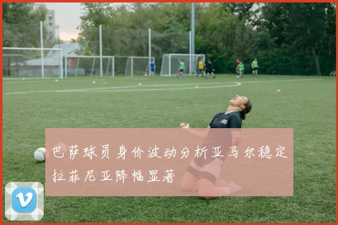 巴萨球员身价波动分析亚马尔稳定拉菲尼亚降幅显著