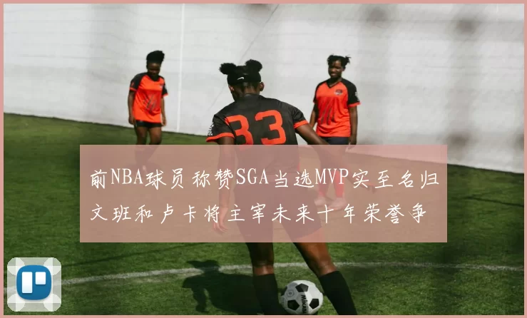 前NBA球员称赞SGA当选MVP实至名归文班和卢卡将主宰未来十年荣誉争夺