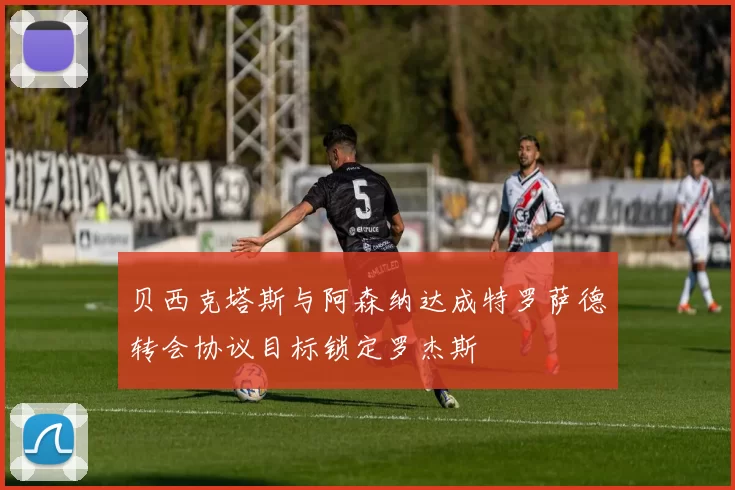 贝西克塔斯与阿森纳达成特罗萨德转会协议目标锁定罗杰斯