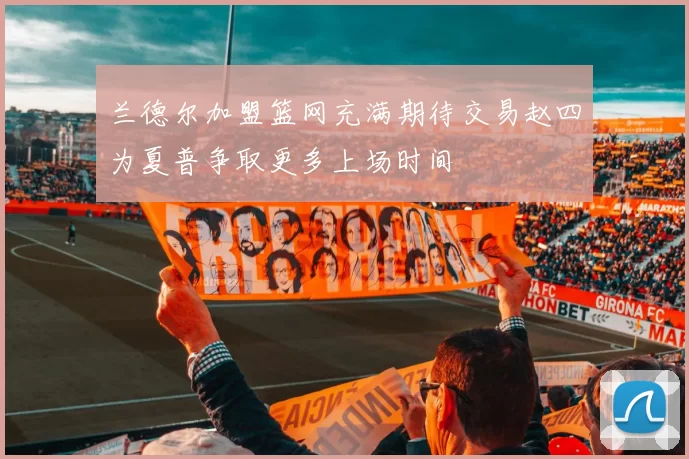 兰德尔加盟篮网充满期待交易赵四为夏普争取更多上场时间