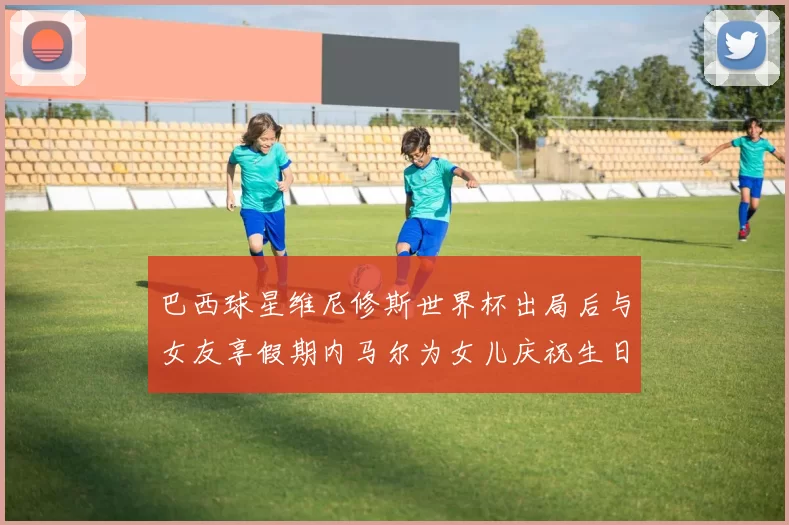 巴西球星维尼修斯世界杯出局后与女友享假期内马尔为女儿庆祝生日