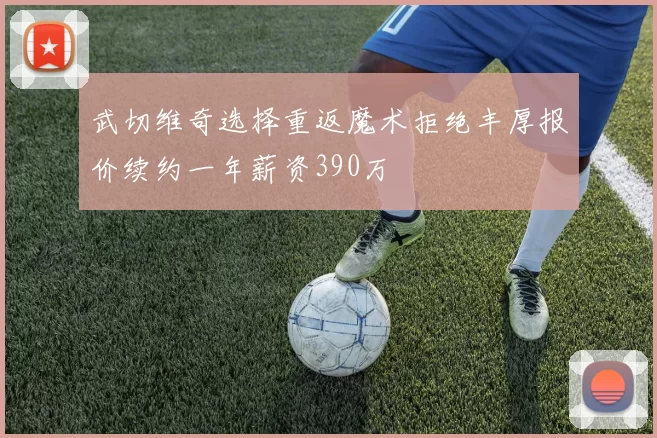 武切维奇选择重返魔术拒绝丰厚报价续约一年薪资390万