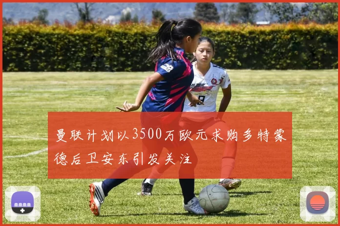 曼联计划以3500万欧元求购多特蒙德后卫安东引发关注