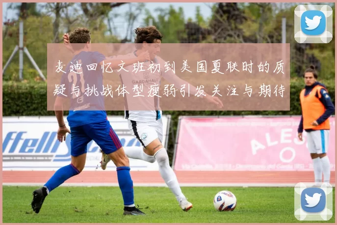 麦迪回忆文班初到美国夏联时的质疑与挑战体型瘦弱引发关注与期待