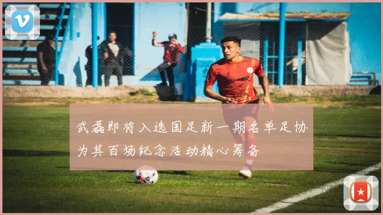 武磊即将入选国足新一期名单足协为其百场纪念活动精心筹备