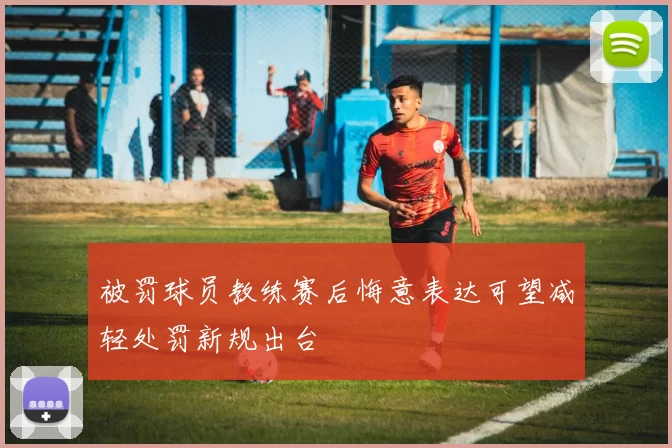 被罚球员教练赛后悔意表达可望减轻处罚新规出台
