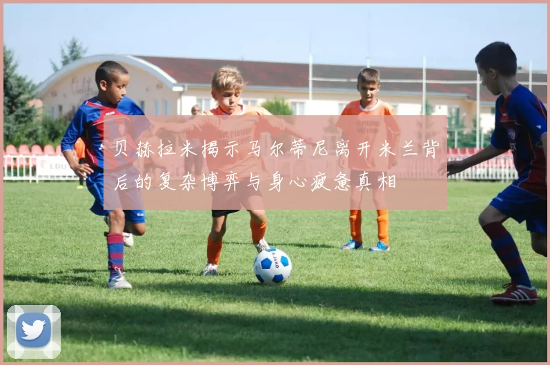 贝赫拉米揭示马尔蒂尼离开米兰背后的复杂博弈与身心疲惫真相