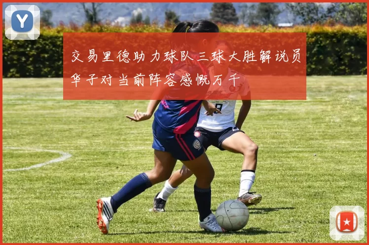 交易里德助力球队三球大胜解说员华子对当前阵容感慨万千