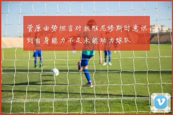 菅原由势坦言对抗维尼修斯时意识到自身能力不足未能助力球队
