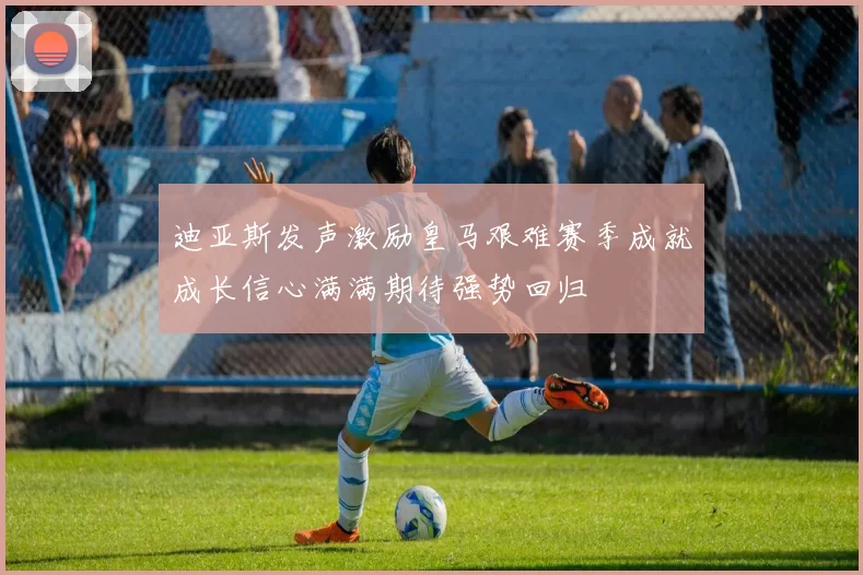 迪亚斯发声激励皇马艰难赛季成就成长信心满满期待强势回归