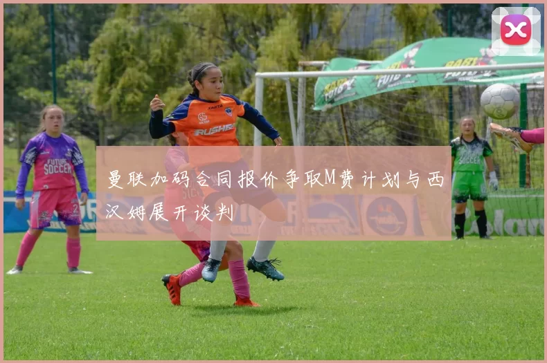 曼联加码合同报价争取M费计划与西汉姆展开谈判