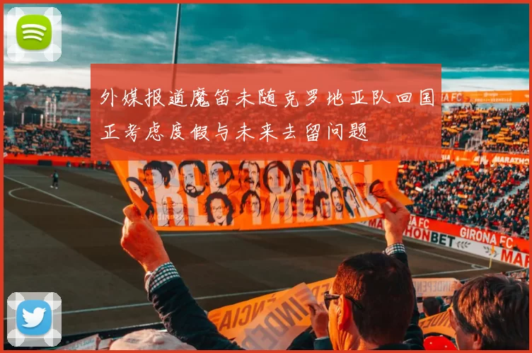 外媒报道魔笛未随克罗地亚队回国正考虑度假与未来去留问题