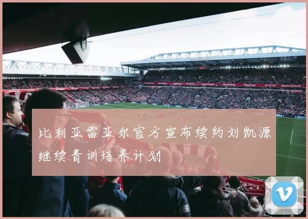 比利亚雷亚尔官方宣布续约刘凯源继续青训培养计划