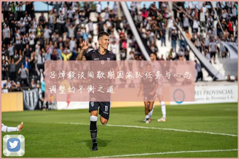 吕焯毅谈间歇期国家队任务与心态调整的平衡之道